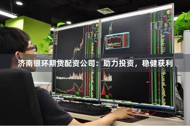 济南银环期货配资公司：助力投资，稳健获利