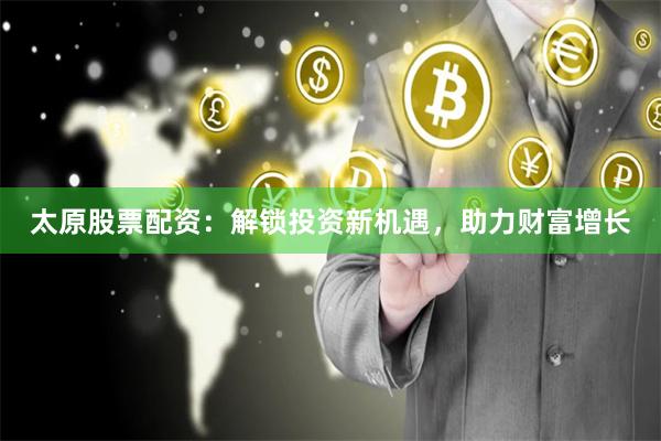 太原股票配资：解锁投资新机遇，助力财富增长