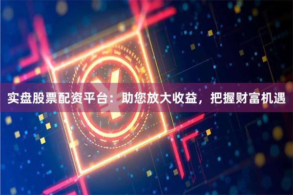实盘股票配资平台：助您放大收益，把握财富机遇