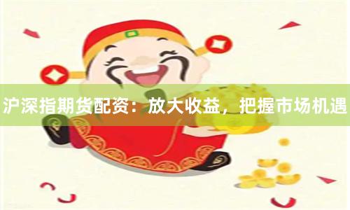 沪深指期货配资：放大收益，把握市场机遇