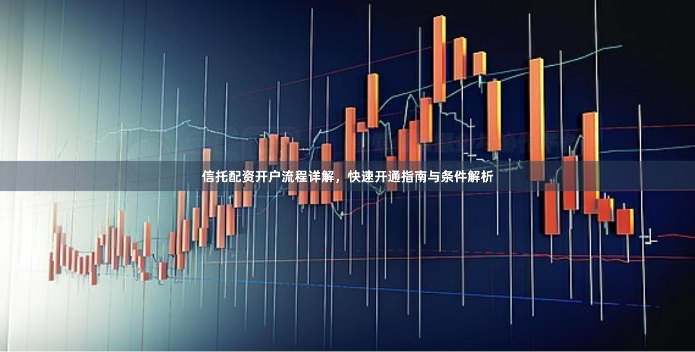 信托配资开户流程详解，快速开通指南与条件解析